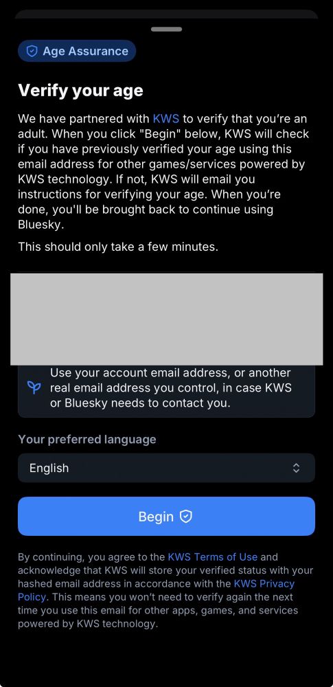 Age Assurance

Verify your age

We have partnered with KWS to verify that you’re an adult. When you click “Begin” below, KWS will check if you have previously verified your age using this email address for other games/services powered by KWS technology. If not, KWS will email you instructions for verifying your age. When you’re done, you’ll be brought back to continue using Bluesky.
This should only take a few minutes.

Use your account email address, or another real email address you control, in case KWS or Bluesky needs to contact you.

Your preferred language
English

Begin

By continuing, you agree to the KWS Terms of Use and acknowledge that KWS will store your verified status with your hashed email address in accordance with the KWS Privacy Policy. This means you won’t need to verify again the next time you use this email for other apps, games, and services powered by KWS technology.