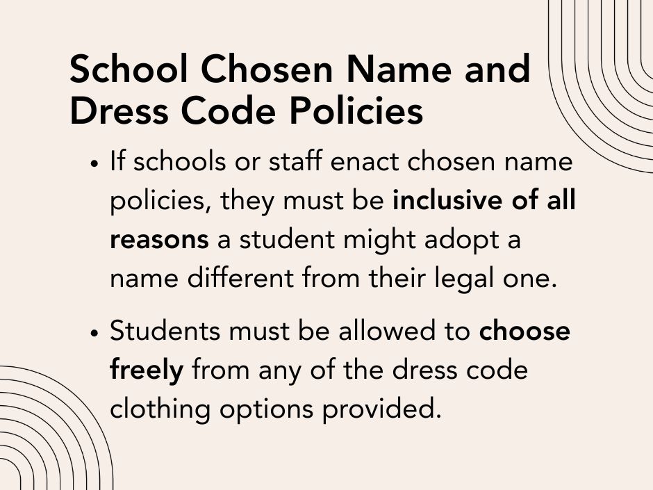 School Chosen Name and Dress Code Policies: If schools or staff enact chosen name policies, they must be inclusive of all reasons a student might adopt a name different from their legal one.

Students must be allowed to choose freely from any of the dress code clothing options provided.
