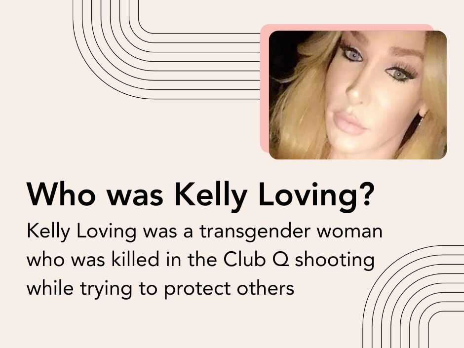 Who was Kelly Loving? Kelly Loving was a transgender woman who was killed in the Club Q shooting while trying to protect others.

[GRAPHIC: A closeup photo of Kelly Loving]