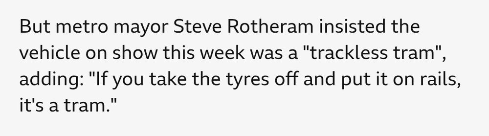 Screenshot of the text: "But metro mayor Steve Rotheram insisted the vehicle on show this week was a "trackless tram", adding: "If you take the tyres off and put it on rails, it's a tram."