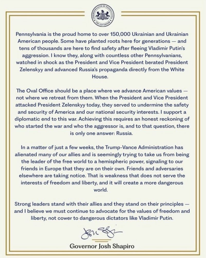 PA Gov. Josh Shapiro's statement re: the events in the Oval Office on 2/28/25: "Pennsylvania is the proud home to over 150,000 Ukrainian and Ukrainian American people. Some have planted roots here for generations – and tens of thousands are here to find safety after fleeing Vladimir Putin’s aggression. I know they, along with countless other Pennsylvanians, watched in shock as the President and Vice President berated President Zelenskyy and advanced Russia’s propaganda directly from the White House. 

“The Oval Office should be a place where we advance American values – not where we retreat from them. When the President and Vice President attacked President Zelenskyy today, they served to undermine the safety and security of America and our national security interests. I support a diplomatic end to this war. Achieving this requires an honest reckoning of who started the war and who the aggressor is, and to that question, there is only one answer: Russia.

“In a matter of just a few weeks, the Trump-Vance Administration has alienated many of our allies and is seemingly trying to take us from being the leader of the free world to a hemispheric power, signaling to our friends in Europe that they are on their own. Friends and adversaries elsewhere are taking notice. That is weakness that does not serve the interests of freedom and liberty, and it will create a more dangerous world. 

“Strong leaders stand with their allies and they stand on their principles – and I believe we must continue to advocate for the values of freedom and liberty, not cower to dangerous dictators like Vladimir Putin."