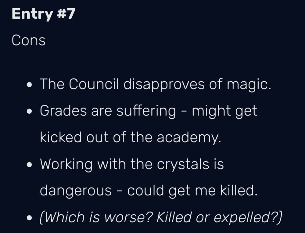 Entry #7 Cons
• The Council disapproves of magic.  • Grades are suffering - might get kicked out of the academy. • Working with the crystals is dangerous- could get me killed. •(Which Is worse? Killed or expelled?)