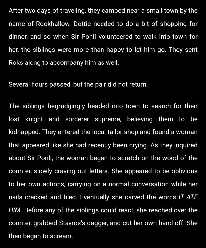 After two days of traveling, they camped near a small town by the name of Rookhallow. Dottie needed to do a bit of shopping for dinner, and so when Sir Ponli volunteered to walk into town for her, the siblings were more than happy to let him go. They sent Roks along to accompany him as well.

Several hours passed, but the pair did not return.

The siblings begrudgingly headed into town to search for their lost knight and sorcerer supreme, believing them to be kidnapped. They entered the local tailor shop and found a woman that appeared like she had recently been crying. As they inquired about Sir Ponli, the woman began to scratch on the wood of the counter, slowly craving out letters. She appeared to be oblivious to her own actions, carrying on a normal conversation while her nails cracked and bled. Eventually she carved the words IT ATE HIM. Before any of the siblings could react, she reached over the counter, grabbed Stavros’s dagger, and cut her own hand off. She then began to scream.