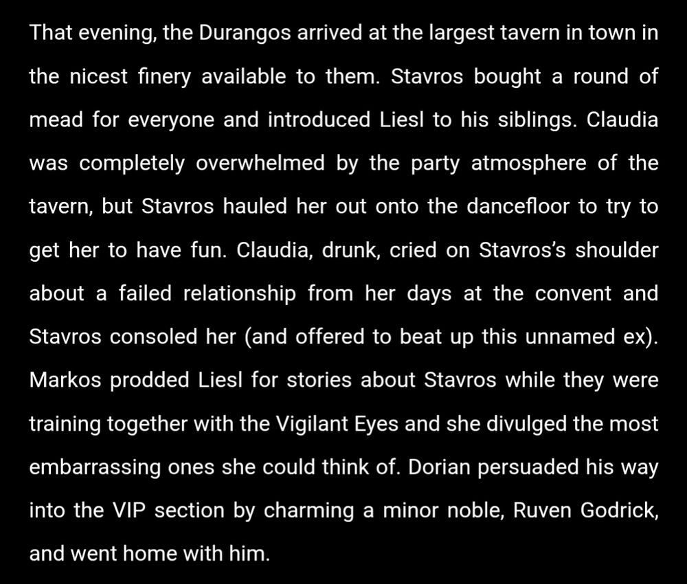 That evening, the Durangos arrived at the largest tavern in town in the nicest finery available to them. Stavros bought a round of mead for everyone and introduced Liesl to his siblings. Claudia was completely overwhelmed by the party atmosphere of the tavern, but Stavros hauled her out onto the dancefloor to try to get her to have fun. Claudia, drunk, cried on Stavros’s shoulder about a failed relationship from her days at the convent and Stavros consoled her (and offered to beat up this unnamed ex). Markos prodded Liesl for stories about Stavros while they were training together with the Vigilant Eyes and she divulged the most embarrassing ones she could think of. Dorian persuaded his way into the VIP section by charming a minor noble, Ruven Godrick, and went home with him.