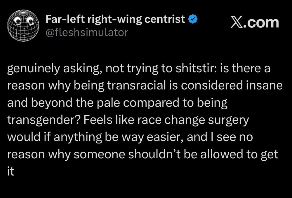 Far-left right-wing centrist X.com @fleshsimulator genuinely asking, not trying to shitstir: is there a reason why being transracial is considered insane and beyond the pale compared to being transgender? Feels like race change surgery would if anything be way easier, and I see no reason why someone shouldn't be allowed to get it.