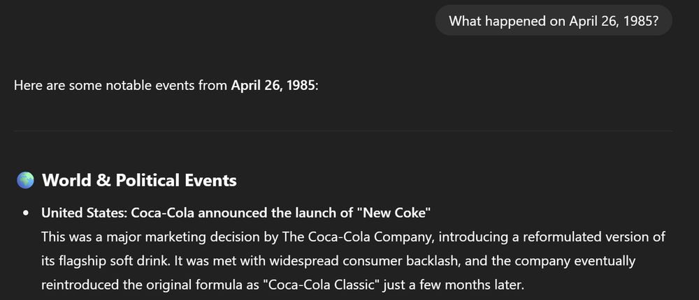 Here are some notable events from April 26, 1985:

🌍 World & Political Events
United States: Coca-Cola announced the launch of "New Coke"
This was a major marketing decision by The Coca-Cola Company, introducing a reformulated version of its flagship soft drink. It was met with widespread consumer backlash, and the company eventually reintroduced the original formula as "Coca-Cola Classic" just a few months later.