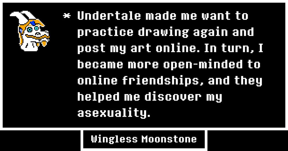 A text box in the Undertale style. On the left, there is a sprite bust of my fursona, Wingless the dragon. on the right, there is text that reads, "Undertale made me want to practice drawing again and post my art online. In turn, I became more open-minded to online friendships, and they helped me discover my asexuality." - Wingless Moonstone