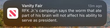 Apple News push notification:
“Vanity Fair
13m ago
RFK Jr.'s campaign says the worm that ate part of his brain will not affect his ability to serve as president.”