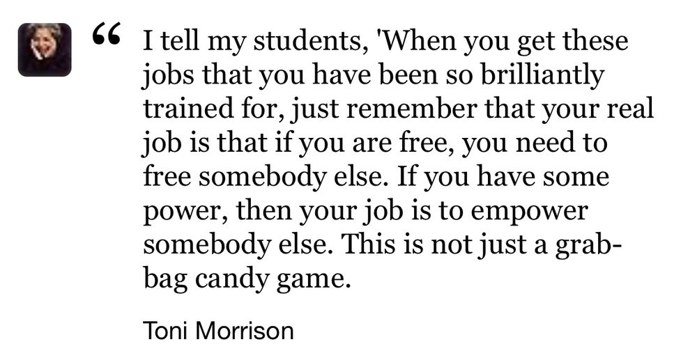
I tell my students, 'When you get these jobs that you have been so brilliantly trained for, just remember that your real job is that if you are free, you need to free somebody else. If you have some power, then your job is to empower somebody else. This is not just a grab-bag candy game.

Toni Morrison