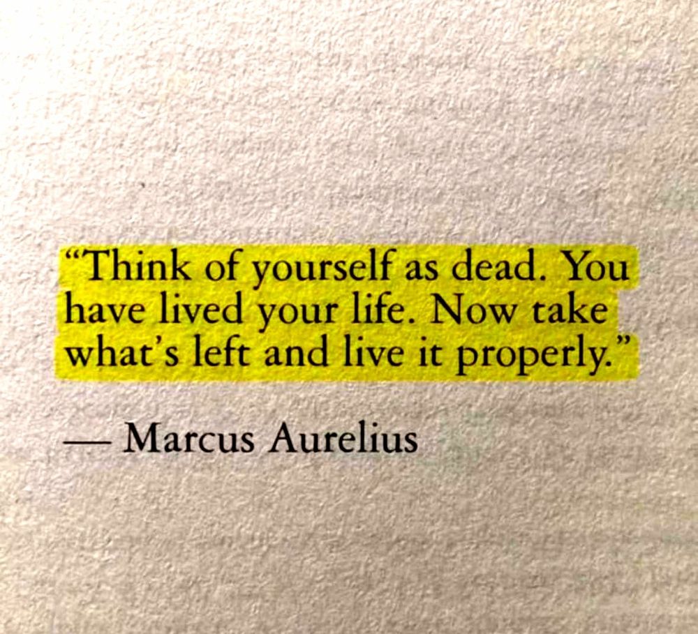Think of yourself as dead. You have lived your life. Now take what's left and live it properly.

[ Writer: Marcus Aurelius ]
