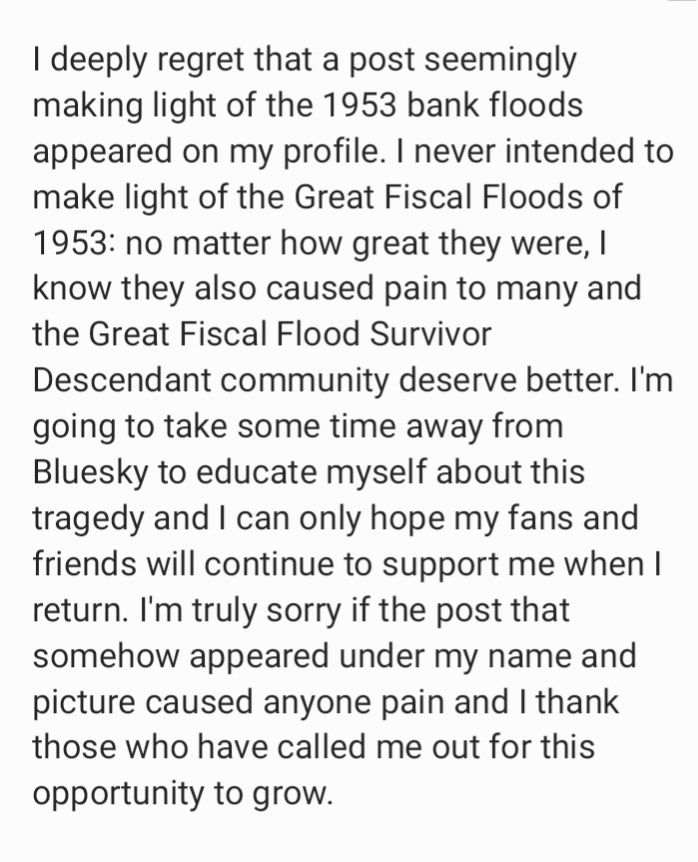 Notes app apology:
I deeply regret that a post seemingly making light of the 1953 bank floods appeared on my profile. I never intended to make light of the Great Fiscal Floods of 1953: no matter how great they were, I know they also caused pain to many and the Great Fiscal Flood Survivor Descendant community deserve better. I'm going to take some time away from Bluesky to educate myself about this tragedy and I can only hope my fans and friends will continue to support me when I return. I'm truly sorry if the post that somehow appeared under my name and picture caused anyone pain and I thank those who have called me out for this opportunity to grow.