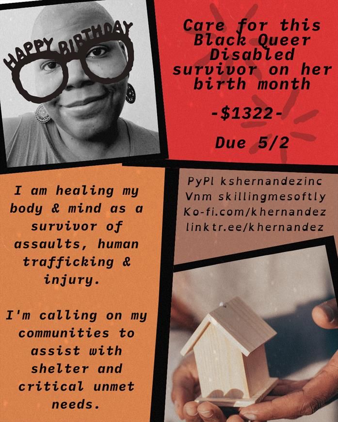 Background is separated into 5 abstractly shaped spaces, filled with solid colors of coral, orange and mauve, a black and white photo of a Black woman with shaved head and large earrings in the upper left corner and a photo of a pair of hands holding a house on lower right. 

Text reads: Happy Birthday, care for this Black Queer Disabled survivor on her birth month -$1322- Due 5/2

I'm healing my body and mind as a survivor of assaults, human trafficking and injury. I'm calling on my communities to assist with shelter and critical unmet needs. 

Pypl kshernandezinc
vnm skillingmesoftly
ko-fi.com/khernandez
linktr.ee/khernandez
