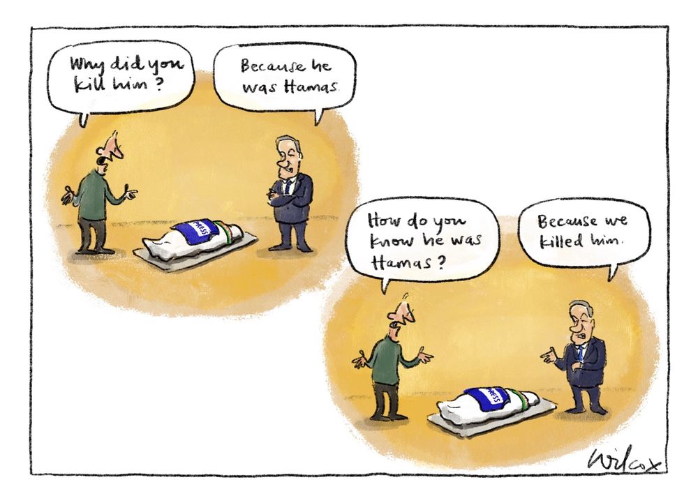 Two scenes. Scene 1: man beside corpse wrapped for burial with PRESS flak jacket on top, Netanyahu on other side. Man says, “Why did you kill him?”.Netanyahu replies, “Because he was Hamas.” Scene 2: same set up, man says, “How do you know he was Hamas?” Netanyahu says, “Because we killed him.”