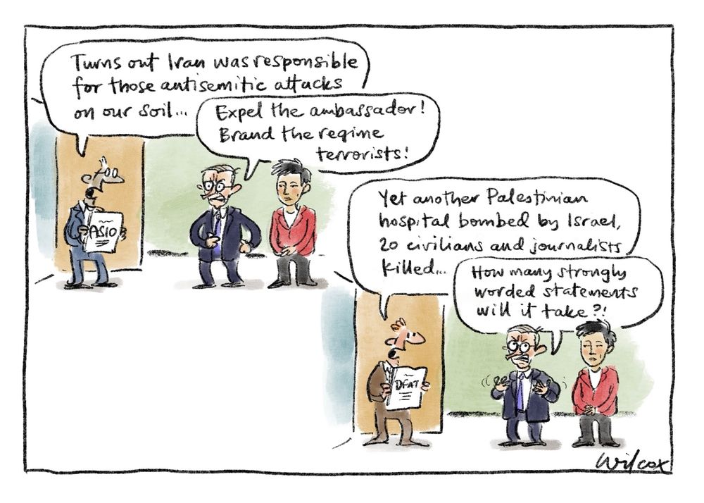 Two frames. 1: staffer enters office with Albo and Penny Wong, holding papers marked ASIO, says, “Turns out Iran was responsible for those antisemitic attacks on our soil…” Albo: “Expel the ambassador! Brand the regime terrorists!” 2: Same scene but different staffer holding DFAT papers, says, “Yet another Palestinian hospital bombed by Israel, 20 civilians and journalists killed…” Albo: “How many strongly worded statements will it take?!”