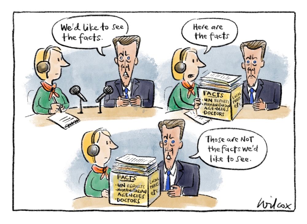 Three frames. 1. Dan Tehan telling radio interviewer “We’d like to see the facts.” 
2. interviewer puts large archive box on table (labelled FACTS - UN REPORTS, HUMANITARIAN AGENCIES, DOCTORS, LOCAL PRESS etc). 3. Tehan says, “Those are NOT the facts we’d like to see.”