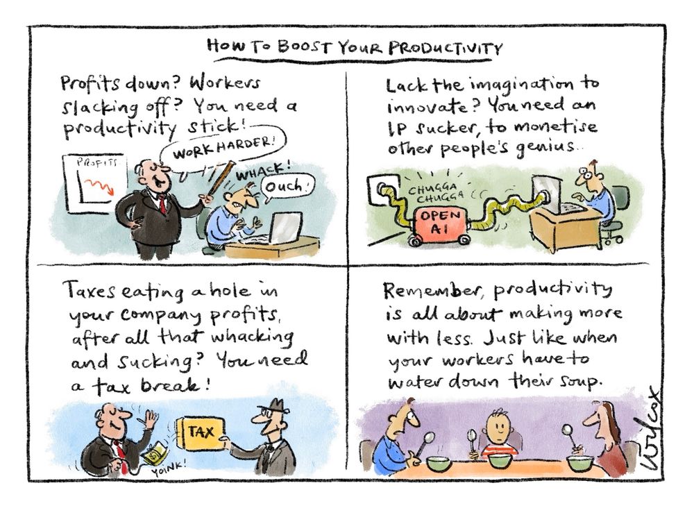 Four frames. Title: “HOW TO BOOST YOUR PRODUCTIVITY” 1. “Profits down? Workers slacking off? You need a productivity stick!” Be-suited chap whacking person at desk over the head with a stick. “Work harder!” (Whack!) Worker: “Ouch” 2.”Lack the imagination to innovate? You need an IP sucker, to monetise other people’s genius” Machine called OPEN AI like a vacuum cleaner attached to wall and to worker’s computer. Worker looks vacant. Machine goes “Chugga chugga”. 3.”Taxes eating a hole in your company profits after all that whacking and sucking? You need a tax break!” Boss in suit salutes tax man as he passes tax envelope over - while tugging string - “yoink!” - pulling bundle of cash out of envelope. 4. “Remember, productivity is all about making more from less. Just like when your workers have to water down their soup.” Scene man woman child at table with bowls, holding spoons and looking bleak.