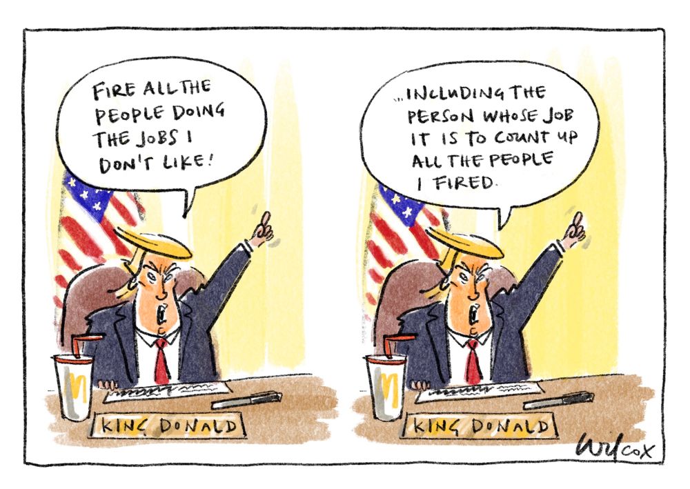 2 frames. Both identical showing Trump at his desk with US flag behind and McDonalds drink cup, Sharpie, document and sign saying King Donald. Caption 1: “FIRE ALL THE PEOPLE DOING THE JOBS I DON’T LIKE!”
Caption 2: “…INCLUDING THE PEOPLE WHOSE JOB IT IS TO COUNT UP ALL THE PEOPLE I’VE FIRED.