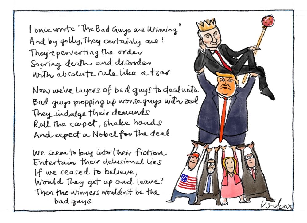 Single frame. Image: four people holding up Donald Trump holding up Vladimir Putin who is reclining with crown and sceptre.

“I once wrote “The Bad Guys are Winning”
And by golly, they certainly are!
They’re perverting the order
Sowing death and disorder
With absolute rule like a tsar

Now we’ve layers of bad guys to deal with
Bad guys propping up worse guys with zeal
They indulge their demands
Roll the carpet, shake hands
And expect a Nobel for the deal

We seem to buy into their fiction
Entertaining their delusional lies
If we ceased to believe
Would they get up and leave?
Then the winners wouldn’t be the bad guys.”

