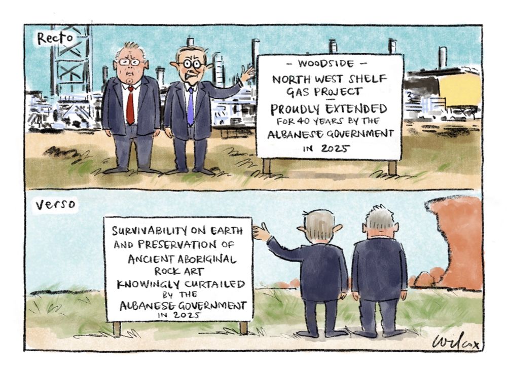 Two wide screen frames. Frame 1: “Recto”Murray Watt and Anthony Albanese standing in front of gas plant with sign “WOODSIDE - NORTH WEST SHELF GAS PROJECT - PROUDLY EXTENDED FOR ANOTHER 40 YEARS BY THE ALBANESE GOVERNMENT IN 2025”
Frame 2: “Verso” Reverse of the first scene, as if seen from behind, where the scene beyond is natural including a red rock cliff. This side of the sign reads: “SURVIVABILITY ON EARTH AND PRESERVATION OF ANCIENT ABORIGINAL ROCK ART KNOWINGLY CURTAILED BY THE ALBANESE GOVERNMENT IN 2025”