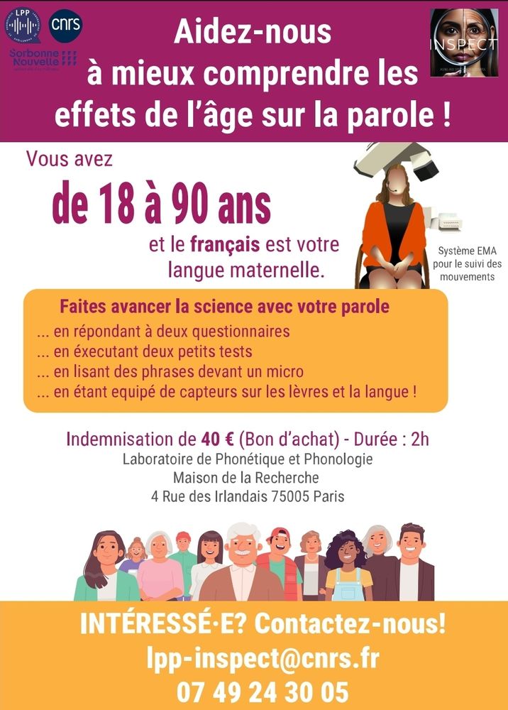 Affiche d'appel aux participant.e.s 
En haut, bandeau rose avec les logos du LPP et du CNRS à gauche, et du projet INSPECT à droite. Au milieu : Aidez- nous à mieux comprendre les effets de l'âge sur la parole ! 
En dessous :
Vous avez de 18 à 90 ans et le français est votre langue maternelle. 
Faites avancer la sciences avec votre parole
.. En répondant à 2 questionnaires 
.. En exécutant deux petits tests
... en lisant des phrases devant un micro
.. En étant équipé de capteurs sur les lèvres et la langue ! 
Indemnisation de 40€ en bon d'achat 
Durée : 2h
Laboratoire de Phonétique et phonologie 
Maison de la recherche 4 rue des Irlandais 75005
Intéressé ? Contactez nous 
Lpp-inspect@cnrs.fr
0749243005
