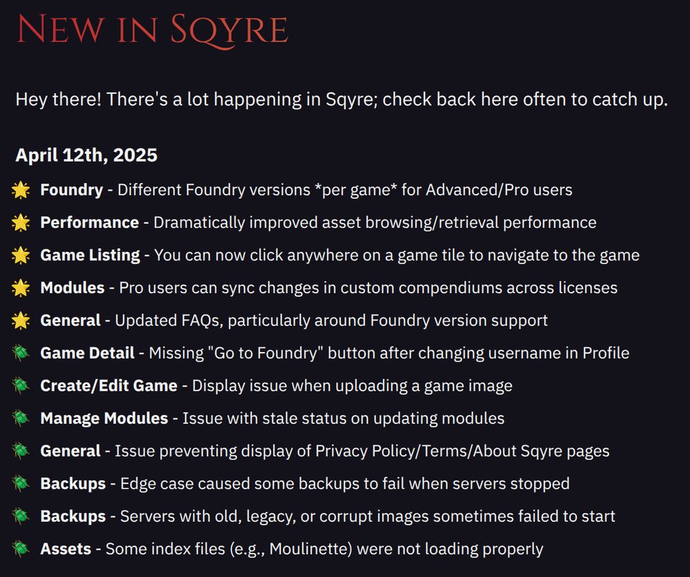 Sqyre Updates & Enhancements on April 12th, 2025:
• Foundry - Different Foundry versions *per game* for Advanced/Pro users
• Performance - Dramatically improved asset browsing/retrieval performance
• Game Listing - You can now click anywhere on a game tile to navigate to the game
• Modules - Pro users can sync changes in custom compendiums across licenses
• General - Updated FAQs, particularly around Foundry version support
• Game Detail - Missing "Go to Foundry" button after changing username in Profile
• Create/Edit Game - Display issue when uploading a game image
• Manage Modules - Issue with stale status on updating modules
• General - Issue preventing display of Privacy Policy/Terms/About Sqyre pages
• Backups - Edge case caused some backups to fail when servers stopped
• Backups - Servers with old, legacy, or corrupt images sometimes failed to start
• Assets - Some index files (e.g., Moulinette) were not loading properly