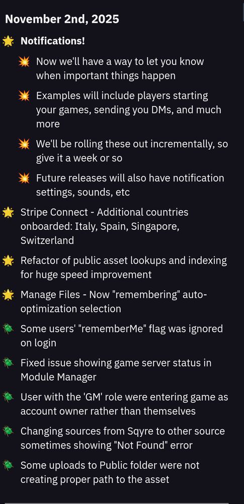 November 2nd, 2025
- Notifications!
  - Now we'll have a way to let you know when important things happen
  - Examples will include players starting your games, sending you DMs, and much more
  - We'll be rolling these out incrementally, so give it a week or so
  - Future releases will also have notification settings, sounds, etc
- Stripe Connect - Additional countries onboarded: Italy, Spain, Singapore, Switzerland
- Refactor of public asset lookups and indexing for huge speed improvement
- Manage Files - Now "remembering" auto-optimization selection
- Some users' "rememberMe" flag was ignored on login
- Fixed issue showing game server status in Module Manager
- User with the 'GM' role were entering game as account owner rather than themselves
- Changing sources from Sqyre to other source sometimes showing "Not Found" error
- Some uploads to Public folder were not creating proper path to the asset