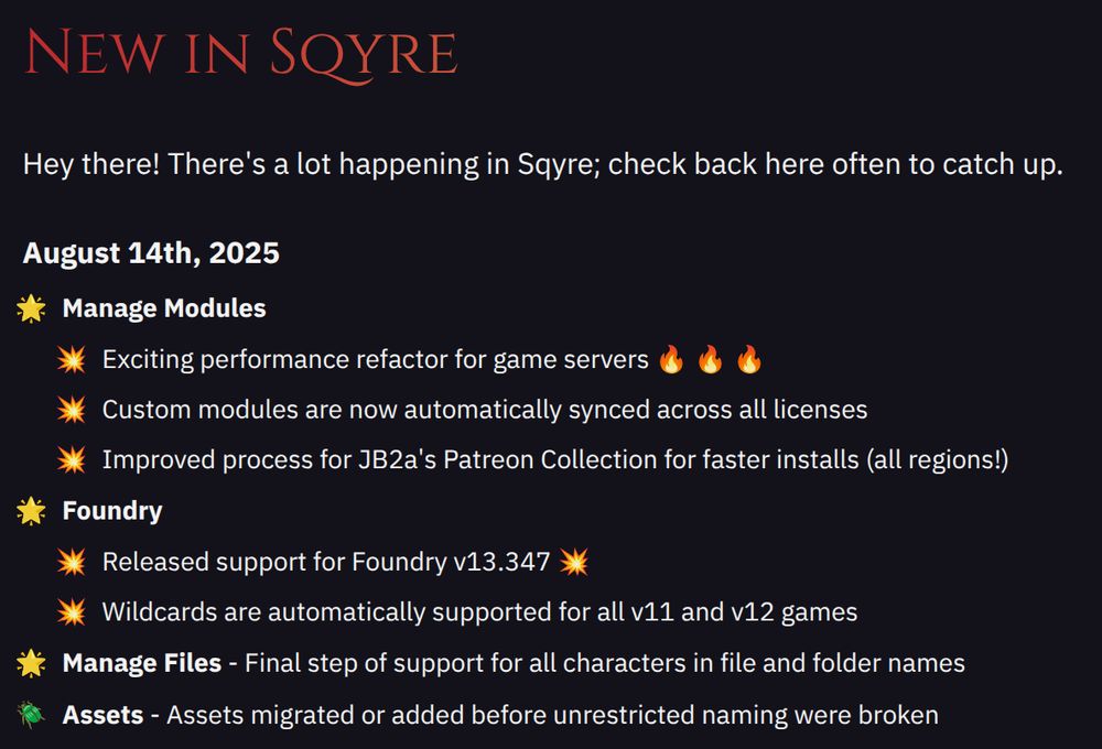August 14th, 2025
- Manage Modules
- Exciting performance refactor for game servers 🔥 🔥 🔥
- Custom modules are now automatically synced across all licenses
- Improved process for JB2a's Patreon Collection for faster installs (all regions!)
- Foundry
- Released support for Foundry v13.347 💥
- Wildcards are automatically supported for all v11 and v12 games
- Manage Files
- Final step of support for all characters in file and folder names
- Assets migrated or added before unrestricted naming were broken
