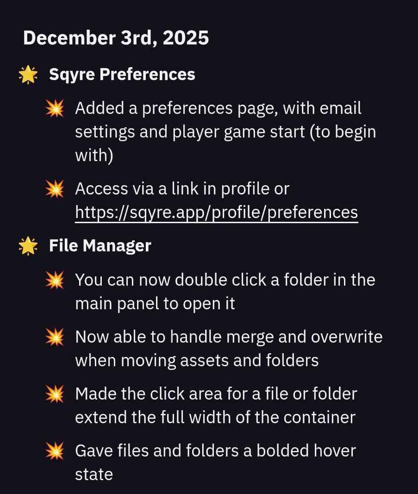 - Sqyre Preferences
  - Added a preferences page, with email settings and player game start (to begin with)
  - Access via a link in profile or https://sqyre.app/profile/preferences
- File Manager
  - You can now double click a folder in the main panel to open it
  - Now able to handle merge and overwrite when moving assets and folders
  - Made the click area for a file or folder extend the full width of the container
  - Gave files and folders a bolded hover state