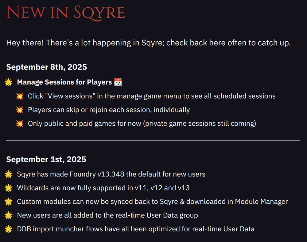 September 8th, 2025
- Click "View sessions" in the manage game menu to see all scheduled sessions
- Players can skip or rejoin each session, individually
- Only public and paid games for now (private game sessions still coming)

September 1st, 2025
- Sqyre has made Foundry v13.348 the default for new users
- Wildcards are now fully supported in v11, v12 and v13
- Custom modules can now be synced back to Sqyre & downloaded in Module Manager
- New users are all added to the real-time User Data group
- DDB import muncher flows have all been optimized for real-time User Data