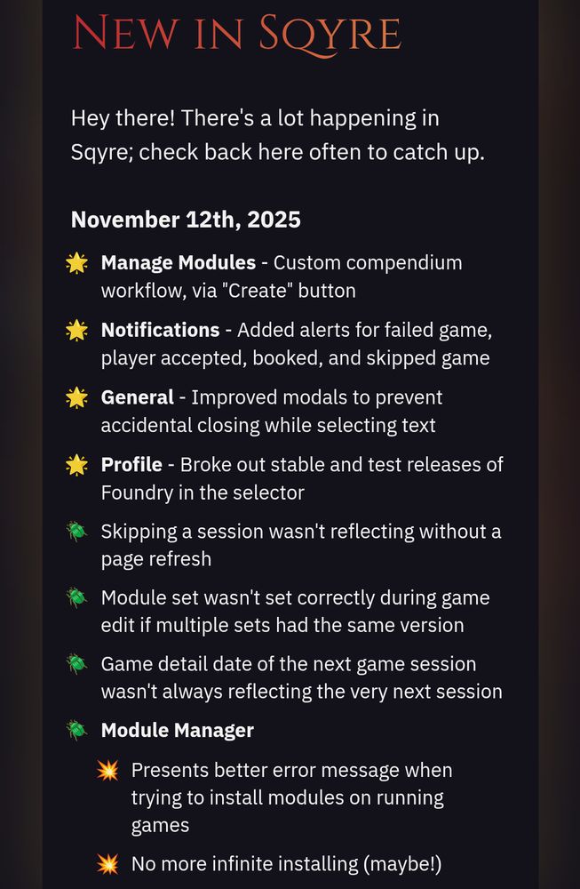 - Manage Modules - Custom compendium workflow, via "Create" button
- Notifications - Added alerts for failed game, player accepted, booked, and skipped game
- General - Improved modals to prevent accidental closing while selecting text
- Profile - Broke out stable and test releases of Foundry in the selector
- Skipping a session wasn't reflecting without a page refresh
- Module set wasn't set correctly during game edit if multiple sets had the same version
- Game detail date of the next game session wasn't always reflecting the very next session
- Module Manager
  - Presents better error message when trying to install modules on running games
  - No more infinite installing (maybe!)
  - Updating modules would sometimes get "stuck" showing as Updating after finishing
- Stripe Connect incorrectly allowed users with unsupported countries to start process
- Import was still "cleaning" asset paths (for commas)