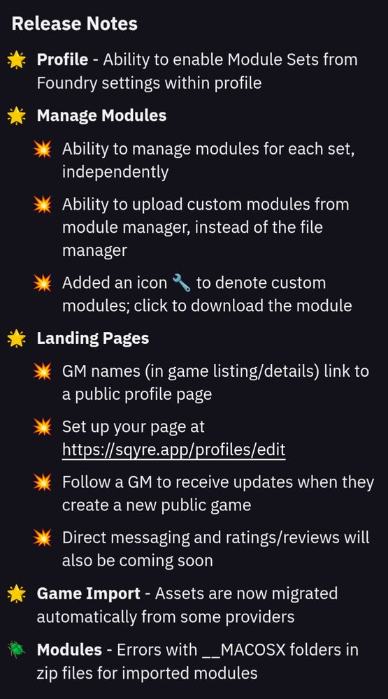 Release Notes

Profile
- Ability to enable Module Sets from Foundry settings within profile

Manage Modules
- Ability to manage modules for each set, independently
- Ability to upload custom modules from module manager, instead of the file manager
- Added an icon 🔧 to denote custom modules; click to download the module

Landing Pages
- GM names (in game listing/details) link to a public profile page
- Set up your page at https://sqyre.app/profiles/edit
- Follow a GM to receive updates when they create a new public game
- Direct messaging and ratings/reviews will also be coming soon

Game Import
- Assets are now migrated automatically from some providers

Modules
- Errors with __MACOSX folders in zip files for imported modules