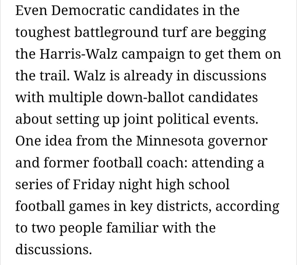 Even Democratic candidates in the toughest battleground turf are begging the Harris-Walz campaign to get them on the trail. Walz is already in discussions with multiple down-ballot candidates about setting up joint political events. One idea from the Minnesota governor and former football coach: attending a series of Friday night high school football games in key districts, according to two people familiar with the discussions.