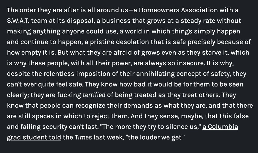 The order they are after is all around us—a Homeowners Association with a S.W.A.T. team at its disposal, a business that grows at a steady rate without making anything anyone could use, a world in which things simply happen and continue to happen, a pristine desolation that is safe precisely because of how empty it is. But what they are afraid of grows even as they starve it, which is why these people, with all their power, are always so insecure. It is why, despite the relentless imposition of their annihilating concept of safety, they can't ever quite feel safe. They know how bad it would be for them to be seen clearly; they are fucking terrified of being treated as they treat others. They know that people can recognize their demands as what they are, and that there are still spaces in which to reject them. And they sense, maybe, that this false and failing security can't last. "The more they try to silence us," a Columbia grad student told the Times last week, "the louder we get."