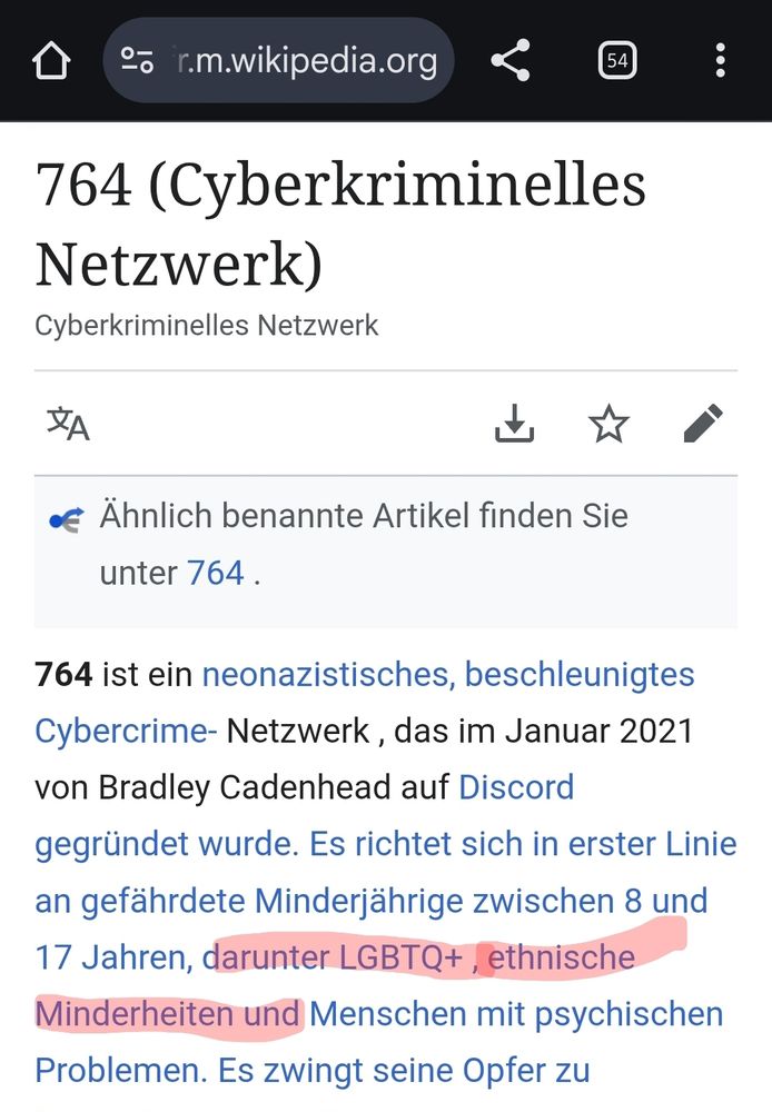 764 (Cyberkriminelles Netzwerk)

Cyberkriminelles Netzwerk

A

Ähnlich benannte Artikel finden Sie unter 764.

764 ist ein neonazistisches, beschleunigtes Cybercrime- Netzwerk, das im Januar 2021 von Bradley Cadenhead auf Discord gegründet wurde. Es richtet sich in erster Linie an gefährdete Minderjährige zwischen 8 und 17 Jahren, darunter LGBTQ+, ethnische Minderheiten