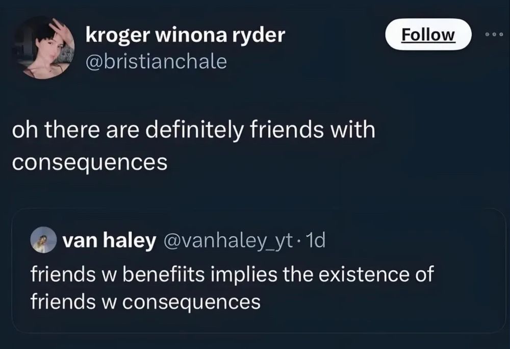 a quote repost by kroger winona ryder (@bristinachale)

oh there are definitely friends with consequences

original post by van haley (@vanhaley_yt)

friends w benefits implies the existence of friends w consequences 