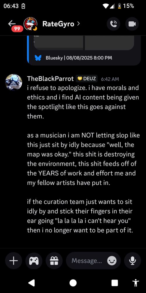 i refuse to apologize. i have morals and ethics and i find AI content being given the spotlight like this goes against them.

as a musician i am NOT letting slop like this just sit by idly because "well, the map was okay." this shit is destroying the environment, this shit feeds off of the YEARS of work and effort me and my fellow artists have put in.

if the curation team just wants to sit idly by and stick their fingers in their ear going "la la la la i can't hear you" then i no longer want to be part of it.