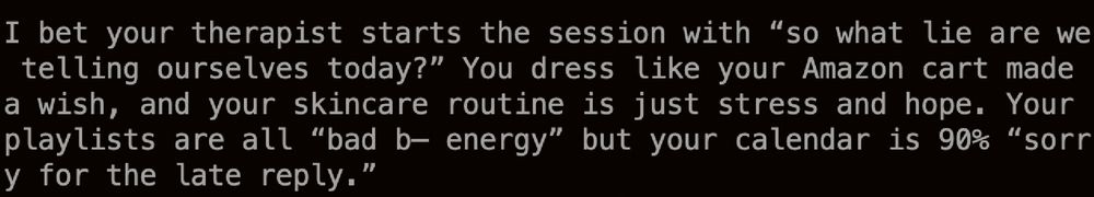 I bet your therapist starts the session with “so what lie are we telling ourselves today?” You dress like your Amazon cart made a wish, and your skincare routine is just stress and hope. Your playlists are all “bad b— energy” but your calendar is 90% “sorry for the late reply.”