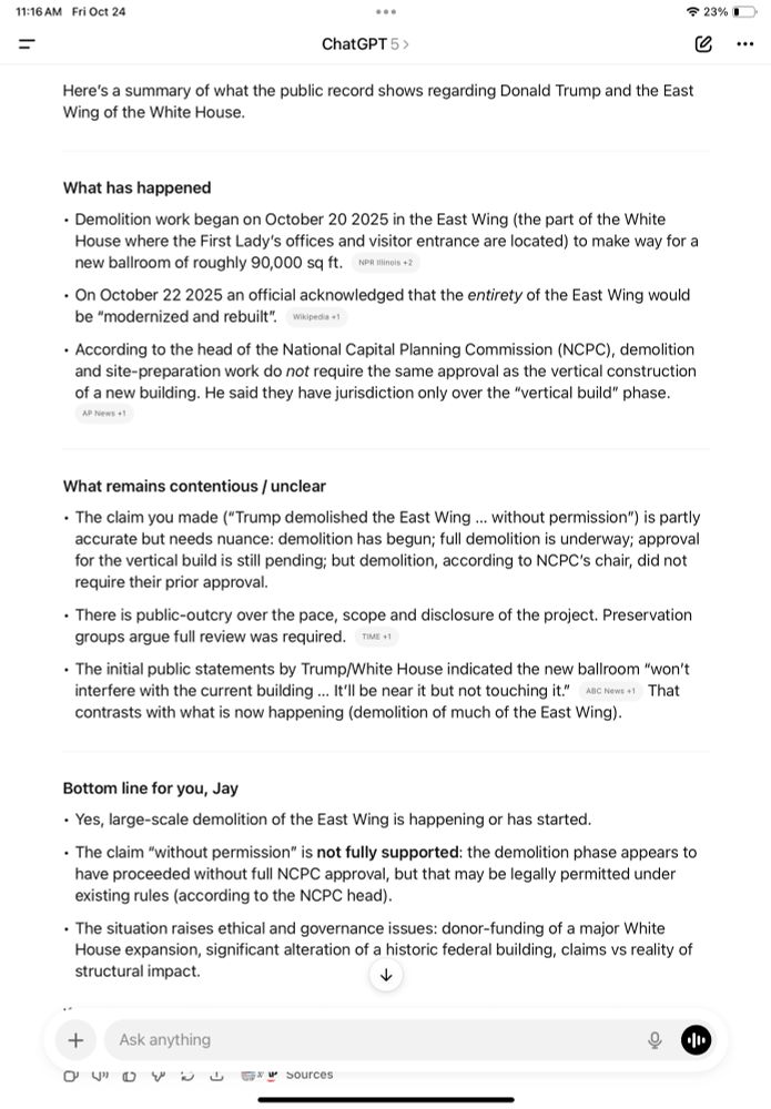 
ChatGPT 5 >
Here's a summary of what the public record shows regarding Donald Trump and the East Wing of the White House.
What has happened
• Demolition work began on October 20 2025 in the East Wing (the part of the White House where the First Lady's offices and visitor entrance are located) to make way for a new ballroom of roughly 90,000 sq ft. NPRIlinois
• On October 22 2025 an official acknowledged that the entirety of the East Wing would be "modernized and rebuilt".Wikipedia*
• According to the head of the National Capital Planning Commission (NCPC), demolition and site-preparation work do not require the same approval as the vertical construction of a new building. He said they have jurisdiction only over the "vertical build" phase.
AP News 
What remains contentious / unclear
• The claim you made ("Trump demolished the East Wing ... without permission") is partly accurate but needs nuance: demolition has begun; full demolition is underway; approval for the vertical build is still pending; but demolition, according to NCPC's chair, did not require their prior approval.
• There is public-outcry over the pace, scope and disclosure of the project. Preservation groups argue full review was required. TIME 
• The initial public statements by Trump/White House indicated the new ballroom "won't interfere with the current building... It'll be near it but not touching it." ABC News +1 That contrasts with what is now happening (demolition of much of the East Wing).
Bottom line for you, Jay
• Yes, large-scale demolition of the East Wing is happening or has started.
• The claim "without permission" is not fully supported: the demolition phase appears to have proceeded without full NCPC approval, but that may be legally permitted under existing rules (according to the NCPC head).
• The situation raises ethical and governance issues: donor-funding of a major White House expansion, significant alteration of a historic federal building, claims vs reality of structural impact.