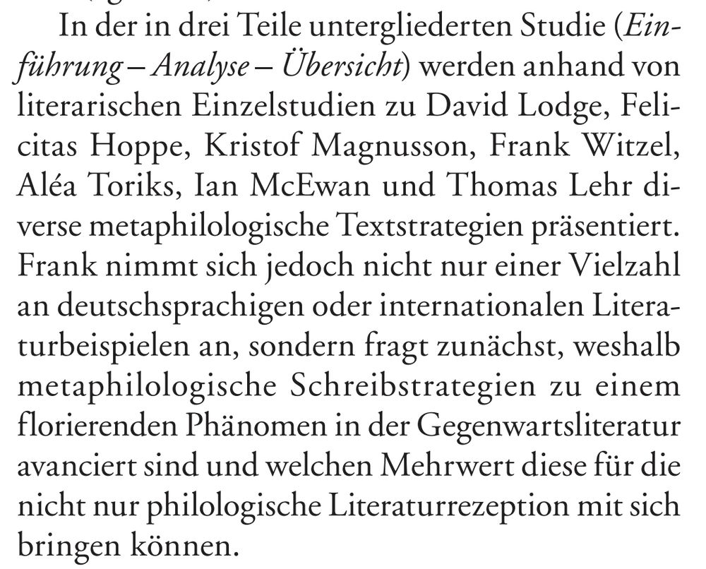 "In der in drei Teile untergliederten Studie (Einführung – Analyse – Übersicht) werden anhand von literarischen Einzelstudien zu David Lodge, Felicitas Hoppe, Kristof Magnusson, Frank Witzel, Aléa Toriks, Ian McEwan und Thomas Lehr diverse metaphilologische Textstrategien präsentiert. Frank nimmt sich jedoch nicht nur einer Vielzahl an deutschsprachigen oder internationalen Literaturbeispielen an, sondern fragt zunächst, weshalb metaphilologische Schreibstrategien zu einem florierenden Phänomen in der Gegenwartsliteratur avanciert sind und welchen Mehrwert diese für die nicht nur philologische Literaturrezeption mit sich 
bringen können."
