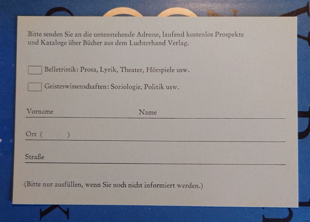 Postkarte Rückseite
"Bitte senden Sie an die untenstehende Adresse, laufend kostenlos Prospekte
und Kataloge über Bücher aus dem Luchterhand Verlag.

[  ] Belletristik: Prosa, Lyrik, Theater, Hörspiele usw.
[  ] Geisteswissenschaften: Soziologie, Politik usw.

Vorname                     Name
Ort (        ) 
Straße

(Bitte nur ausfüllen, wenn Sie noch nicht informiert werden.)"