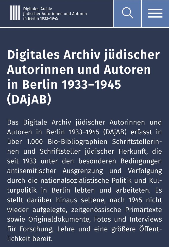 Screenshot von Website:

"Digitales Archiv jüdischer Autorinnen und Autoren in Berlin 1933–1945 (DAjAB)

Das Digitale Archiv jüdischer Autorinnen und Autoren in Berlin 1933–1945 (DAjAB) erfasst in über 1.000 Bio-Bibliographien Schriftstellerinnen und Schriftsteller jüdischer Herkunft, die seit 1933 unter den besonderen Bedingungen antisemitischer Ausgrenzung und Verfolgung durch die nationalsozialistische Politik und Kulturpolitik in Berlin lebten und arbeiteten. Es stellt darüber hinaus seltene, nach 1945 nicht wieder aufgelegte, zeitgenössische Primärtexte sowie Originaldokumente, Fotos und Interviews für Forschung, Lehre und eine größere Öffentlichkeit bereit."