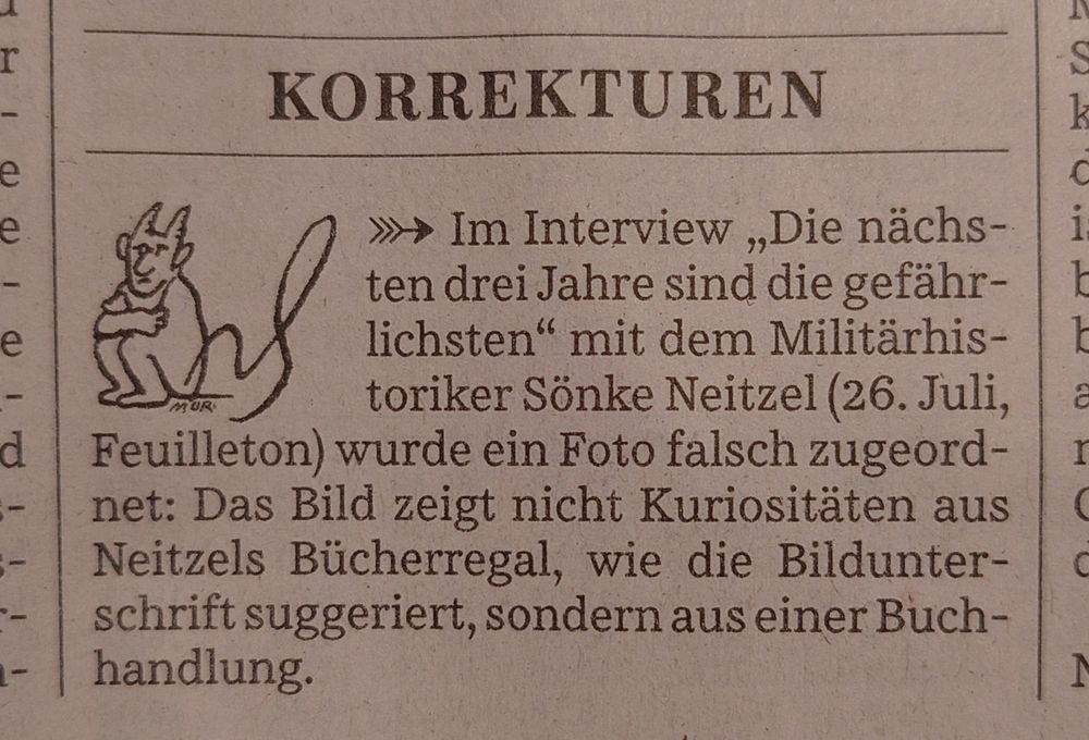 "KORREKTUREN

Im Interview `Die nächsten drei Jahre sind die gefährlichsten' mit dem Militärhistoriker Sönke Neitzel (26. Juli, Feuilleton) wurde ein Foto falsch zugeordnet: Das Bild zeigt nicht Kuriositäten aus Neitzels Bücherregal, wie die Bildunterschrift suggeriert, sondern aus einer Buchhandlung."