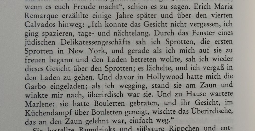"Erich Maria Remarque erzählte einige Jahre später und über den vierten Calvados hinweg: 'Ich konnte das Gesicht nicht vergessen, ich ging spazieren, tage- und nächtelang. Durch das Fenster eines jüdischen Delikatessengeschäfts sah ich Sprotten, die ersten Sprotten in New York, und gerade als ich mich auf sie zu freuen begann und den Laden betreten wollte, sah ich wieder dieses Gesicht über den Sprotten; es lächelte, und ich vergaß in den Laden zu gehen. Und davor in Hollywood hatte mich die Garbo eingeladen; als ich wegging, stand sie am Zaun und winkte mir nach, überirdisch war sie. Und zu Hause wartete Marlene: sie hatte Bouletten gebraten, und ihr Gesicht, im Küchendampf über Bouletten geneigt, wischte das Überirdische, das an den Zaun gelehnt war, einfach weg.'"