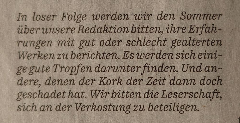 "In loser Folge werden wir den Sommer
über unsere Redaktion bitten, ihre Erfah-
rungen mit gut oder schlecht gealterten
Werken zu berichten. Es werden sich eini-
ge gute Tropfen darunter finden. Und an-
dere, denen der Kork der Zeit dann doch
geschadet hat. Wir bitten die Leserschaft,
sich an der Verkostung zu beteiligen."