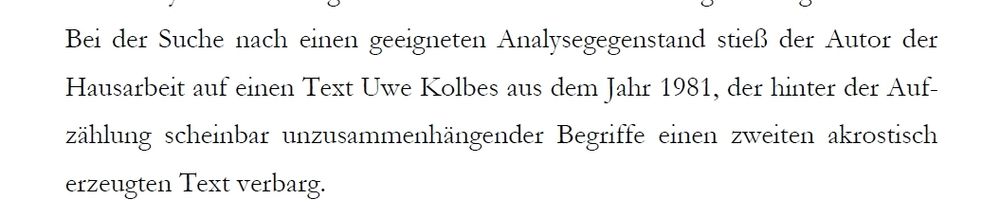 "Bei der Suche nach einen geeigneten Analysegegenstand stieß der Autor der Hausarbeit auf einen Text Uwe Kolbes aus dem Jahr 1981, der hinter der Aufzählung scheinbar unzusammenhängender Begriffe einen zweiten akrostisch erzeugten Text verbarg." 