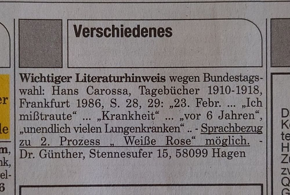 Unter "Verschiedens" bei den Bekanntmachungen/Verkäufen/Gesuchen usf. in der Süddeutschen Zeitung vom 11. und 12.01.2025, S. 24.
"Wichtiger Literaturhinweis wegen Bundestagswahl: Hans Carossa, Tagebücher 1910-1918, Frankfurt 1986, S. 28, 29: '23. Febr. ... 'Ich mißtraute' ... 'Krankheit' ... 'vor 6 Jahren', 'unendlich vielen Lungenkranken' .. - Sprachbezug zu 2. Prozess ' Weiße Rose' möglich. -
Dr. Günther, Stennesufer 15, 58099 Hagen"