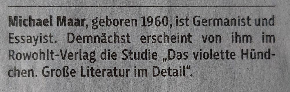 "Michael Maar, geboren 1960, ist Germanist und Essayist. Demnächst erscheint von ihm im Rowohlt-Verlag die Studie,,Das violette Hündchen. Große Literatur im Detail". 