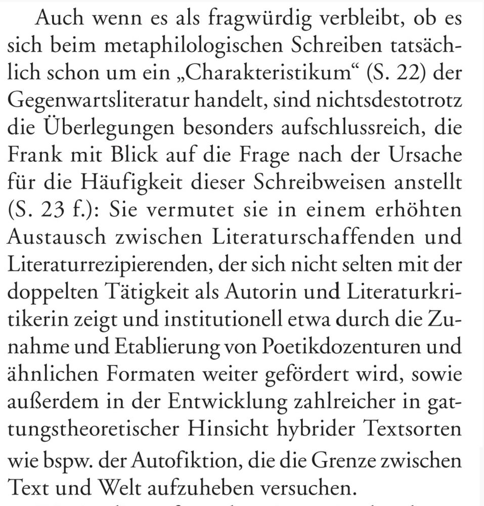 "Auch wenn es als fragwürdig verbleibt, ob es sich beim metaphilologischen Schreiben tatsächlich schon um ein 'Charakteristikum' (S. 22) der Gegenwartsliteratur handelt, sind nichtsdestotrotz die Überlegungen besonders aufschlussreich, die Frank mit Blick auf die Frage nach der Ursache für die Häufigkeit dieser Schreibweisen anstellt (S. 23 f.): Sie vermutet sie in einem erhöhten Austausch zwischen Literaturschaffenden und Literaturrezipierenden, der sich nicht selten mit der doppelten Tätigkeit als Autorin und Literaturkritikerin zeigt und institutionell etwa durch die Zunahme und Etablierung von Poetikdozenturen und ähnlichen Formaten weiter gefördert wird, sowie außerdem in der Entwicklung zahlreicher in gattungstheoretischer Hinsicht hybrider Textsorten wie bspw. der Autofiktion, die die Grenze zwischen Text und Welt aufzuheben versuchen."
Rezension von Nursan Celik in Zeitschrift für Germanistik, Neue Folge XXXV (2025), S. 218-220, S. 219f.