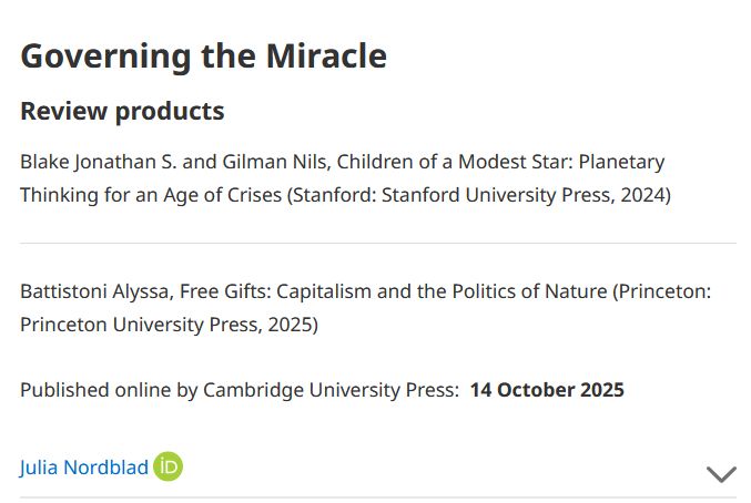 Governing the Miracle

Review products

Blake Jonathan S. and Gilman Nils, Children of a Modest Star: Planetary Thinking for an Age of Crises (Stanford: Stanford University Press, 2024)

Battistoni Alyssa, Free Gifts: Capitalism and the Politics of Nature (Princeton: Princeton University Press, 2025)

Published online by Cambridge University Press:  14 October 2025

Julia Nordblad 