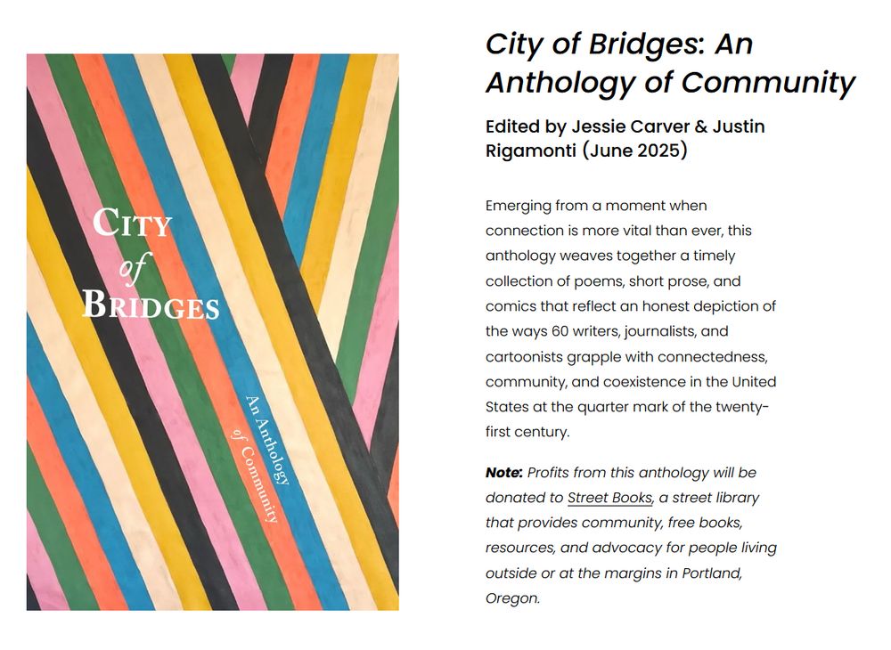 
City of Bridges: An Anthology of Community
Edited by Jessie Carver & Justin Rigamonti (June 2025)

Emerging from a moment when connection is more vital than ever, this anthology weaves together a timely collection of poems, short prose, and comics that reflect an honest depiction of the ways 60 writers, journalists, and cartoonists grapple with connectedness, community, and coexistence in the United States at the quarter mark of the twenty-first century.

Note: Profits from this anthology will be donated to Street Books, a street library that provides community, free books, resources, and advocacy for people living outside or at the margins in Portland, Oregon.
